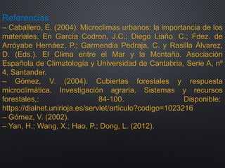 Referencias
– Caballero, E. (2004). Microclimas urbanos: la importancia de los
materiales. En García Codron, J.C.; Diego Liaño, C.; Fdez. de
Arróyabe Hernáez, P.; Garmendia Pedraja, C. y Rasilla Álvarez,
D. (Eds.). El Clima entre el Mar y la Montaña. Asociación
Española de Climatología y Universidad de Cantabria, Serie A, nº
4, Santander.
– Gómez, V. (2004). Cubiertas forestales y respuesta
microclimática. Investigación agraria. Sistemas y recursos
forestales,: 84-100. Disponible:
https://dialnet.unirioja.es/servlet/articulo?codigo=1023216
– Gómez, V. (2002).
– Yan, H.; Wang, X.; Hao, P.; Dong, L. (2012).
 