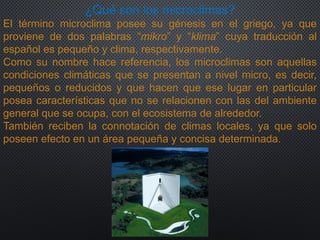 ¿Qué son los microclimas?
El término microclima posee su génesis en el griego, ya que
proviene de dos palabras “mikro” y “klima” cuya traducción al
español es pequeño y clima, respectivamente.
Como su nombre hace referencia, los microclimas son aquellas
condiciones climáticas que se presentan a nivel micro, es decir,
pequeños o reducidos y que hacen que ese lugar en particular
posea características que no se relacionen con las del ambiente
general que se ocupa, con el ecosistema de alrededor.
También reciben la connotación de climas locales, ya que solo
poseen efecto en un área pequeña y concisa determinada.
 