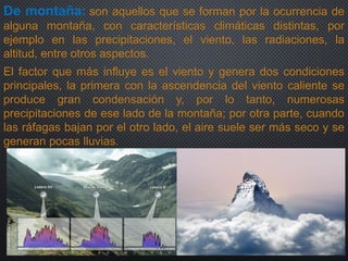 De montaña: son aquellos que se forman por la ocurrencia de
alguna montaña, con características climáticas distintas, por
ejemplo en las precipitaciones, el viento, las radiaciones, la
altitud, entre otros aspectos.
El factor que más influye es el viento y genera dos condiciones
principales, la primera con la ascendencia del viento caliente se
produce gran condensación y, por lo tanto, numerosas
precipitaciones de ese lado de la montaña; por otra parte, cuando
las ráfagas bajan por el otro lado, el aire suele ser más seco y se
generan pocas lluvias.
 