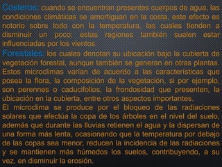 Costeros: cuando se encuentran presentes cuerpos de agua, las
condiciones climáticas se amortiguan en la costa, este efecto es
notorio sobre todo con la temperatura, las cuales tienden a
disminuir un poco; estas regiones también suelen estar
influenciadas por los vientos.
Forestales: los cuales denotan su ubicación bajo la cubierta de
vegetación forestal, aunque también se generan en otras plantas.
Estos microclimas varían de acuerdo a las características que
posea la flora, la composición de la vegetación, si por ejemplo,
son perennes o caducifolios, la frondosidad que presenten, la
ubicación en la cubierta, entre otros aspectos importantes.
El microclima se produce por el bloqueo de las radiaciones
solares que efectúa la copa de los árboles en el nivel del suelo,
además que durante las lluvias retienen el agua y la dispersan de
una forma más lenta, ocasionando que la temperatura por debajo
de las copas sea menor, reducen la incidencia de las radiaciones
y se mantienen más húmedos los suelos, contribuyendo, a su
vez, en disminuir la erosión.
 