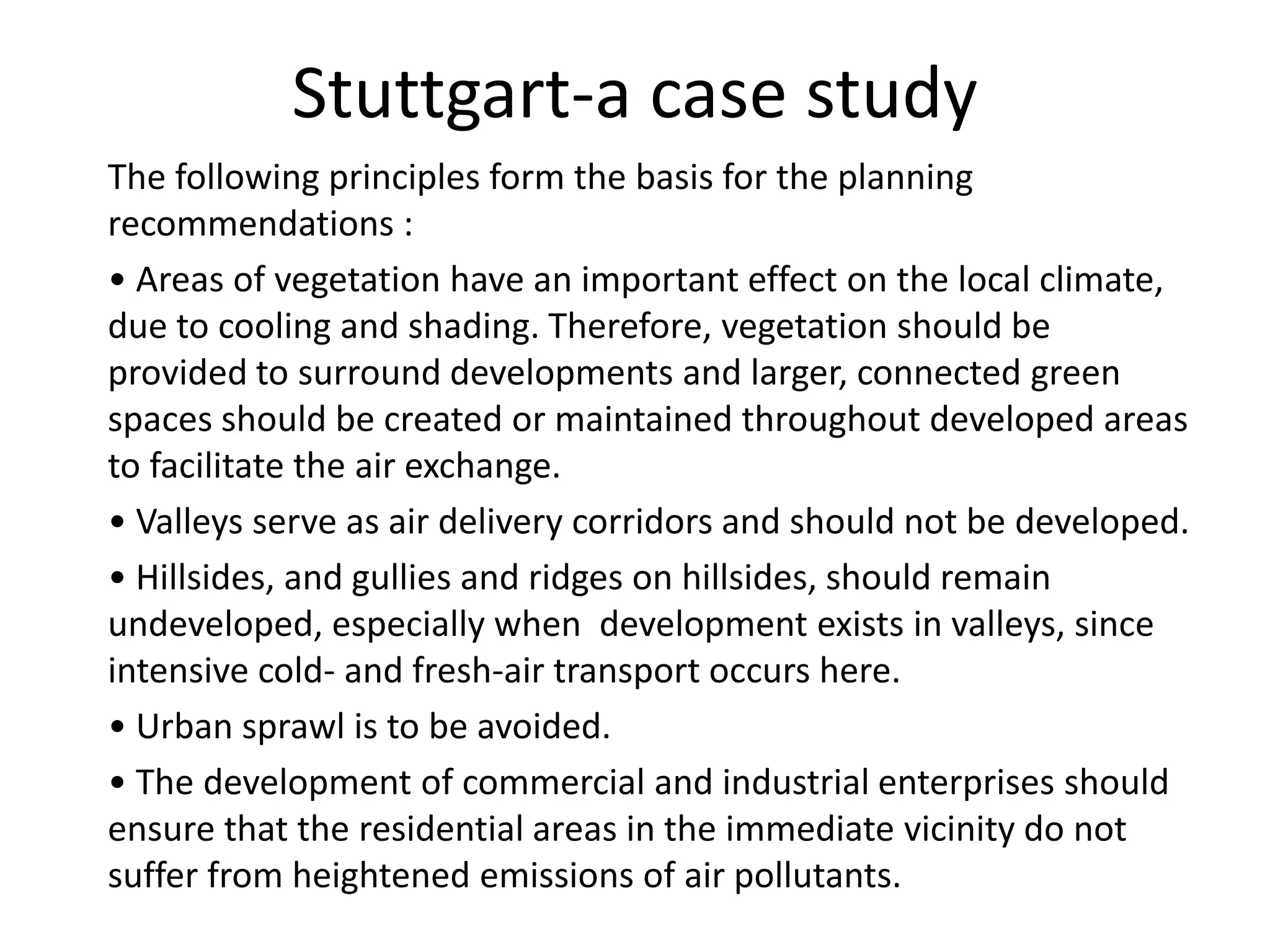 The following principles form the basis for the planning
recommendations :
• Areas of vegetation have an important effect on the local climate,
due to cooling and shading. Therefore, vegetation should be
provided to surround developments and larger, connected green
spaces should be created or maintained throughout developed areas
to facilitate the air exchange.
• Valleys serve as air delivery corridors and should not be developed.
• Hillsides, and gullies and ridges on hillsides, should remain
undeveloped, especially when development exists in valleys, since
intensive cold- and fresh-air transport occurs here.
• Urban sprawl is to be avoided.
• The development of commercial and industrial enterprises should
ensure that the residential areas in the immediate vicinity do not
suffer from heightened emissions of air pollutants.
Stuttgart-a case study
 