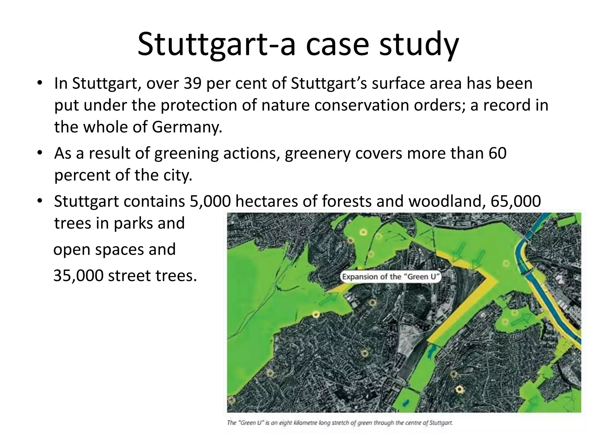 • In Stuttgart, over 39 per cent of Stuttgart’s surface area has been
put under the protection of nature conservation orders; a record in
the whole of Germany.
• As a result of greening actions, greenery covers more than 60
percent of the city.
• Stuttgart contains 5,000 hectares of forests and woodland, 65,000
trees in parks and
open spaces and
35,000 street trees.
Stuttgart-a case study
 