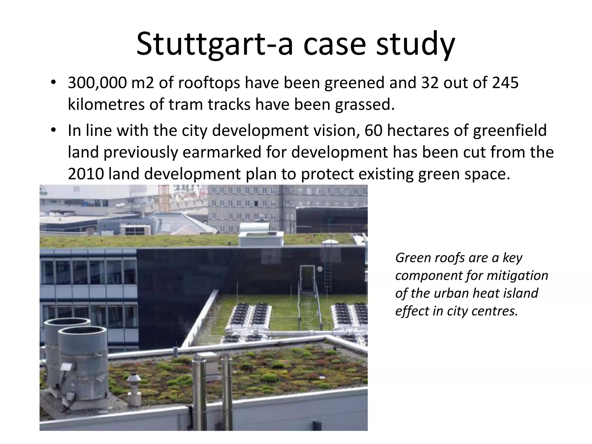 • 300,000 m2 of rooftops have been greened and 32 out of 245
kilometres of tram tracks have been grassed.
• In line with the city development vision, 60 hectares of greenfield
land previously earmarked for development has been cut from the
2010 land development plan to protect existing green space.
Stuttgart-a case study
Green roofs are a key
component for mitigation
of the urban heat island
effect in city centres.
 