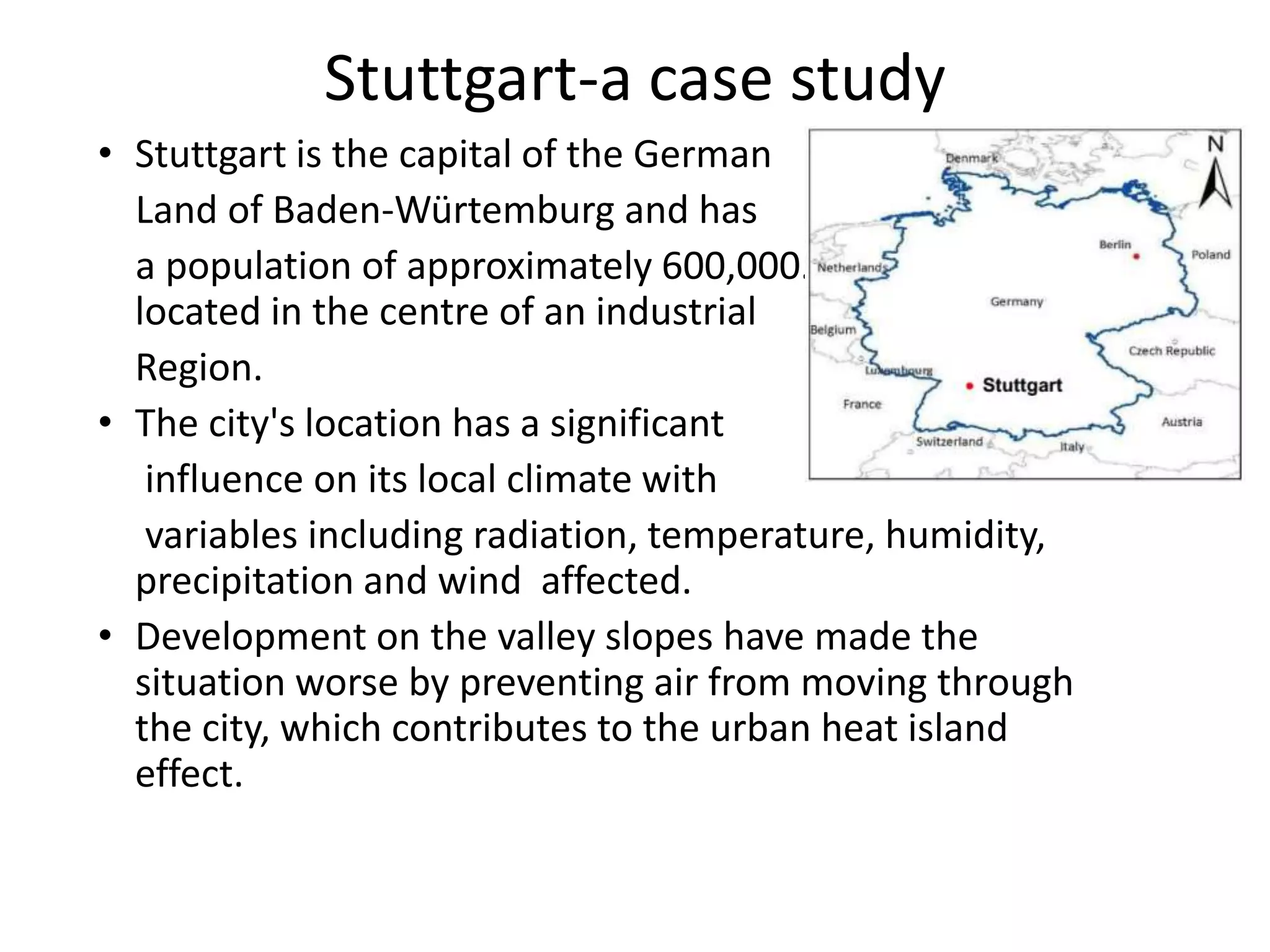 Stuttgart-a case study
• Stuttgart is the capital of the German
Land of Baden-Würtemburg and has
a population of approximately 600,000. The city is
located in the centre of an industrial
Region.
• The city's location has a significant
influence on its local climate with
variables including radiation, temperature, humidity,
precipitation and wind affected.
• Development on the valley slopes have made the
situation worse by preventing air from moving through
the city, which contributes to the urban heat island
effect.
 