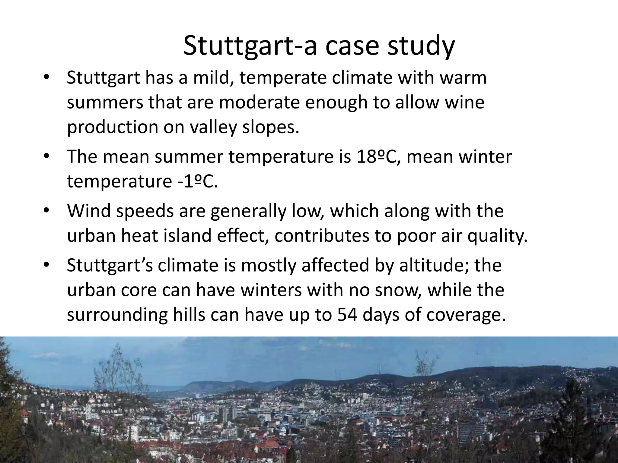 • Stuttgart has a mild, temperate climate with warm
summers that are moderate enough to allow wine
production on valley slopes.
• The mean summer temperature is 18ºC, mean winter
temperature -1ºC.
• Wind speeds are generally low, which along with the
urban heat island effect, contributes to poor air quality.
• Stuttgart’s climate is mostly affected by altitude; the
urban core can have winters with no snow, while the
surrounding hills can have up to 54 days of coverage.
Stuttgart-a case study
 