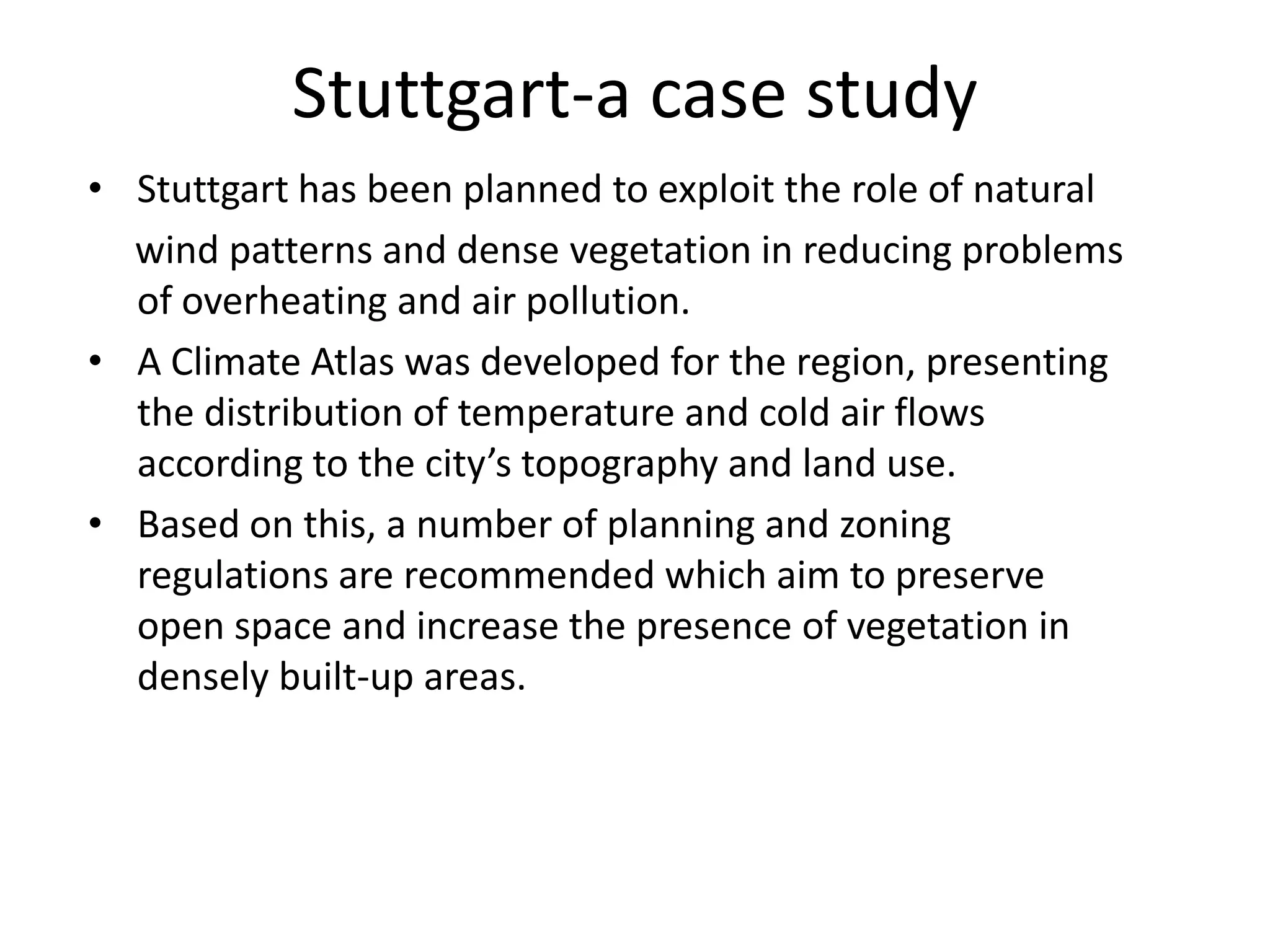 • Stuttgart has been planned to exploit the role of natural
wind patterns and dense vegetation in reducing problems
of overheating and air pollution.
• A Climate Atlas was developed for the region, presenting
the distribution of temperature and cold air flows
according to the city’s topography and land use.
• Based on this, a number of planning and zoning
regulations are recommended which aim to preserve
open space and increase the presence of vegetation in
densely built-up areas.
Stuttgart-a case study
 