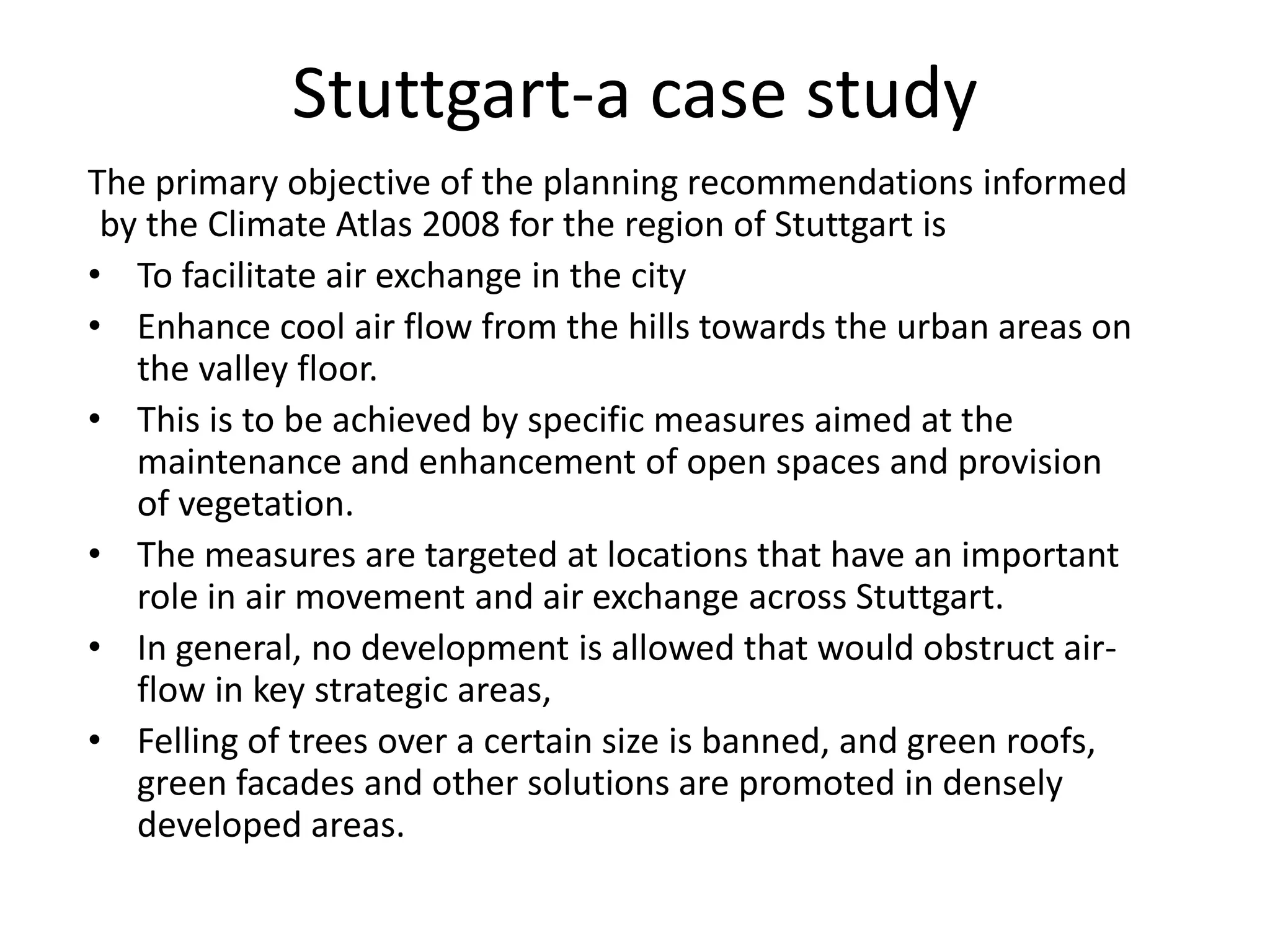 The primary objective of the planning recommendations informed
by the Climate Atlas 2008 for the region of Stuttgart is
• To facilitate air exchange in the city
• Enhance cool air flow from the hills towards the urban areas on
the valley floor.
• This is to be achieved by specific measures aimed at the
maintenance and enhancement of open spaces and provision
of vegetation.
• The measures are targeted at locations that have an important
role in air movement and air exchange across Stuttgart.
• In general, no development is allowed that would obstruct air-
flow in key strategic areas,
• Felling of trees over a certain size is banned, and green roofs,
green facades and other solutions are promoted in densely
developed areas.
Stuttgart-a case study
 