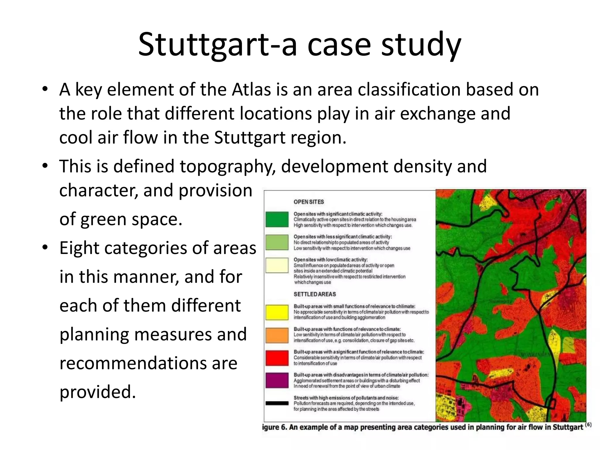 • A key element of the Atlas is an area classification based on
the role that different locations play in air exchange and
cool air flow in the Stuttgart region.
• This is defined topography, development density and
character, and provision
of green space.
• Eight categories of areas
in this manner, and for
each of them different
planning measures and
recommendations are
provided.
Stuttgart-a case study
 