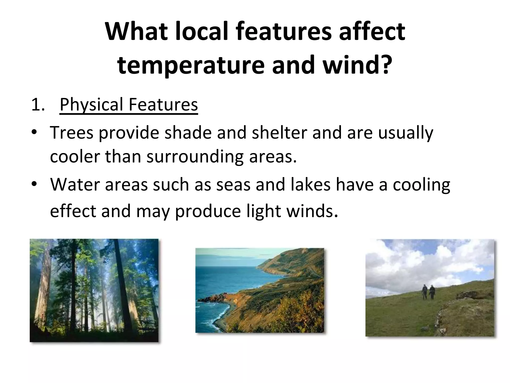 What local features affect
temperature and wind?
1. Physical Features
• Trees provide shade and shelter and are usually
cooler than surrounding areas.
• Water areas such as seas and lakes have a cooling
effect and may produce light winds.
 