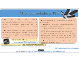 Los PIC son una familia
de microcontroladores tipo RISC fabricados
por Microchip Technology Inc. y derivados del
PIC1650, originalmente desarrollado por la
división de microelectrónica de General
Instrument.
El nombre verdadero de este microcontrolador
es PICmicro (Peripheral Interface Controller),
conocido bajo el nombre PIC. Su primer antecesor
fue creado en 1975 por la compañía General
Instruments.
Microcontroladores PIC
Blog Microcontroladores y sus aplicaciones.
https://microcontroladoressesv.wordpress.com/microcontroladores-pic-y-sus-variedades/
Video tutorial Curso Microcontroladores PIC. Da a conocer las nociones básicas de los microcontroladores.
https://www.youtube.com/watch?v=2OE0Py_vmn0
Wikipedia. Microcontroladores PIC
https://es.wikipedia.org/wiki/Microcontrolador_PIC
Este obra está bajo una licencia de Creative Commons Reconocimiento-NoComercial 4.0 Internacional.
Algunas ventajas de los microcontroladores PIC
de Microchip:
- Rapidez de ejecución: a frecuencia de 20MHz->5
millones de instrucciones./seg.
- Compatibilidad de pines y código entre
dispositivos de la misma familia o sin reducción
de las prestaciones internas (muy versátiles).
- Gran variedad de versiones en distintos
encapsulados (desde 8 hasta 84 pines) sin
reducción de las prestaciones internas (muy
versátiles).
- Herramientas de desarrollo software y hardware
abundantes y de bajo coste.
Recursos Recomendados:
 