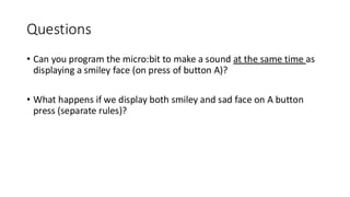 Questions
• Can you program the micro:bit to make a sound at the same time as
displaying a smiley face (on press of button A)?
• What happens if we display both smiley and sad face on A button
press (separate rules)?
 