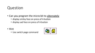 Question
• Can you program the micro:bit to alternately
• display smiley face on press of A button
• display sad face on press of A button
• Hint
• Use switch page command
 