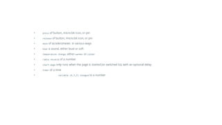 • press of button, micro:bit icon, or pin
• release of button, micro:bit icon, or pin
• move of accelerometer, in various ways
• hear a sound, either loud or soft
• temperature change, either warmer or colder
• radio receive of a number
• start page only runs when the page is started (or switched to), with an optional delay
• timer of a time
• variable (X,Y,Z) changed to a number
 