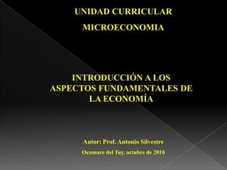UNIDAD CURRICULAR  MICROECONOMIA INTRODUCCIÓN A LOS ASPECTOS FUNDAMENTALES DE LA ECONOMÍA Autor: Prof. Antonio Silvestre Ocumaredel Tuy, octubre de 2010 