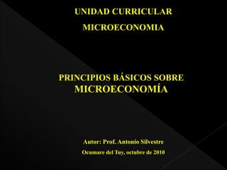 UNIDAD CURRICULAR
MICROECONOMIA
PRINCIPIOS BÁSICOS SOBRE
MICROECONOMÍA
Autor: Prof. Antonio Silvestre
Ocumare del Tuy, octubre de 2010
 