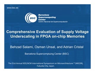 www.bsc.es
Comprehensive Evaluation of Supply Voltage
Underscaling in FPGA on-chip Memories
Behzad Salami, Osman Unsal, and Adrian Cristal
Barcelona Supercomptuing Center (BSC)
The 51st Annual IEEE/ACM International Symposium on Microarchitecture ® (MICOR),
Fukuoka City, Japan.
 