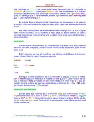 COMPUTACIÓN V
MICROPROCESADORES Y MICROCOMPUTADORAS
3. LENGUAJE ENSAMBLADOR DEL MICROPROCESADOR
LUIS URIETA PÉREZ Y PABLO FUENTES RAMOS
3 -10
byte cuyo valor es 11111111 en binario y que desea compararlo con otro cuyo valor es
00000000. ¿Es 11111111 mayor que 00000000? SÍ y NO, eso depende de la interpre-
tación que usted le quiera dar. Si trabaja con números enteros sin signo SÍ LO SERÁ,
pues 255 es mayor que 0. Por el contrario, si tiene signo entonces SERÁ MENOR puesto
que –1 es siempre menor que 0.
Lo anterior lleva a seleccionar las instrucciones de comparación y de salto de
acuerdo con la interpretación que se les dé a los bytes o palabras; reflexione sobre este
punto.
Los saltos condicionales se encuentran limitados al rango de –128 a +127 bytes
como máxima distancia, ya sea adelante o hacia atrás. Si desea efectuar un salto a
mayores distancias es necesario crear una condición mixta entre saltos condicionales y
no condicionales.
Iteraciones.
Con los saltos condicionales y no condicionales se pueden crear estructuras de
iteración bastante complejas, aunque existen instrucciones específicas para ello tal
como loop.
Esta instrucción es muy útil cuando se va a efectuar cierto bloque de instruccio-
nes un número finito de veces. He aquí un ejemplo:
CUENTA: DW, 100
.
..
MOV CX, CUENTA
ITERA:
.
.
LOOP ITERA
El bloque de instrucciones que se encuentra entre la etiqueta ITERA y la instruc-
ción loop será ejecutado hasta que el registro CX sea igual a 0. Cada vez que se eje-
cuta la instrucción loop, el registro CX es decrementado en 1 hasta llegar a 0. Esta ins-
trucción tiene la limitante de que debe encontrarse en el rango de +128 a –127 (máxi-
mo número de bytes entre ITERA y loop)
Iteraciones condicionales
Existen otras dos variantes de la instrucción loop. Las instrucciones loope y
loopz decrementan CX e iteran si CX = 0 y ZF = 1, mientras que loopne y looppnz
iteran si CX ≠≠ 0 y ZF ≠≠ 0. Un punto importante es que al decrementarse CX las bande-
ras NO RESULTAN AFECTADAS. Por lo tanto, le corresponde a usted afectarlas dentro del
bloque de iteración.
 