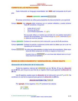 COMPUTACIÓN V
MICROPROCESADORES Y MICROCOMPUTADORAS
3. LENGUAJE ENSAMBLADOR DEL MICROPROCESADOR
LUIS URIETA PÉREZ Y PABLO FUENTES RAMOS
3 -11
FORMATO DE LAS INSTRUCCIONES
Cada instrucción en lenguaje ensamblador del 8088 está compuesta de 4 cam-
pos:
etiqueta operación operando comentario
El campo comentario se utiliza para propósitos de documentación y es opcional.
Campo etiqueta: Una etiqueta debe comenzar con un carácter alfabético y puede contener
hasta 31 caracteres, incluyendo:
•• Letras de la A a la Z
•• Números del 0 al 9
•• Los símbolos especiales: - $ . @ %
No se puede utilizar un nombre que coincida con una palabra reservada o
directiva del ensamblador. Si el nombre incluye un punto, entonces el pun-
to debe ser el primer carácter.
Campo operación: Contiene el nemotécnico de la instrucción, que es de 2 a 6 caracteres.
Campo operando: Contiene la posición o posiciones donde están los datos que van a ser ma-
nipulados por la instrucción.
Campo comentario: Se utiliza para documentar el código fuente del ensamblador. Debe sepa-
rarse del último campo por al menos un espacio e iniciar con ;.
Cuando inicia un comentario en una línea ésta deberá tener en la pri-
mera columna el carácter ;.
MODOS DE DIRECCIONAMIENTO Y GENERACIÓN DEL CÓDIGO OBJETO
Generación de la dirección de la instrucción.
Todos los registros internos del 8086/8088 son de 16 bits. El bus de dirección
es de 20 bits, por lo que se usa más de un registro interno para generar la dirección de
20 bits.
Los 2 registros usados para la dirección de la instrucción son el IP y el CS. Se
combinan en una forma especial para generar la dirección de 20 bits.
dirección de 20 bits = 1610 * CS + IP
Por ejemplo: Si los registros CS e IP contienen los valores:
CS = 1000H
IP = 0414 H
 