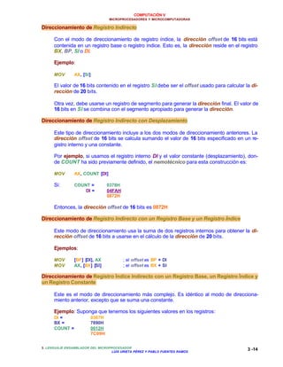 COMPUTACIÓN V
MICROPROCESADORES Y MICROCOMPUTADORAS
3. LENGUAJE ENSAMBLADOR DEL MICROPROCESADOR
LUIS URIETA PÉREZ Y PABLO FUENTES RAMOS
3 -14
Direccionamiento de Registro Indirecto
Con el modo de direccionamiento de registro índice, la dirección offset de 16 bits está
contenida en un registro base o registro índice. Esto es, la dirección reside en el registro
BX, BP, SI o DI.
Ejemplo:
MOV AX, [SI]
El valor de 16 bits contenido en el registro SI debe ser el offset usado para calcular la di-
rección de 20 bits.
Otra vez, debe usarse un registro de segmento para generar la dirección final. El valor de
16 bits en SI se combina con el segmento apropiado para generar la dirección.
Direccionamiento de Registro Indirecto con Desplazamiento
Este tipo de direccionamiento incluye a los dos modos de direccionamiento anteriores. La
dirección offset de 16 bits se calcula sumando el valor de 16 bits especificado en un re-
gistro interno y una constante.
Por ejemplo, si usamos el registro interno DI y el valor constante (desplazamiento), don-
de COUNT ha sido previamente definido, el nemotécnico para esta construcción es:
MOV AX, COUNT [DI]
Si: COUNT = 0378H
DI = 04FAH
0872H
Entonces, la dirección offset de 16 bits es 0872H
Direccionamiento de Registro Indirecto con un Registro Base y un Registro Índice
Este modo de direccionamiento usa la suma de dos registros internos para obtener la di-
rección offset de 16 bits a usarse en el cálculo de la dirección de 20 bits.
Ejemplos:
MOV [BP] [DI], AX ; el offset es BP + DI
MOV AX, [BX] [SI] ; el offset es BX + SI
Direccionamiento de Registro Índice Indirecto con un Registro Base, un Registro Índice y
un Registro Constante
Este es el modo de direccionamiento más complejo. Es idéntico al modo de direcciona-
miento anterior, excepto que se suma una constante.
Ejemplo: Suponga que tenemos los siguientes valores en los registros:
DI = 0367H
BX = 7890H
COUNT = 0012H
7C09H
 