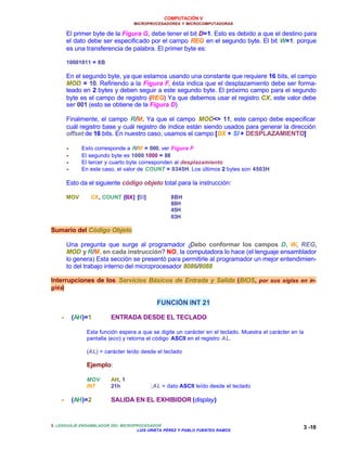 COMPUTACIÓN V
MICROPROCESADORES Y MICROCOMPUTADORAS
3. LENGUAJE ENSAMBLADOR DEL MICROPROCESADOR
LUIS URIETA PÉREZ Y PABLO FUENTES RAMOS
3 -18
El primer byte de la Figura G, debe tener el bit D=1. Esto es debido a que el destino para
el dato debe ser especificado por el campo REG en el segundo byte. El bit W=1. porque
es una transferencia de palabra. El primer byte es:
10001011 = 8B
En el segundo byte, ya que estamos usando una constante que requiere 16 bits, el campo
MOD = 10. Refiriendo a la Figura F, ésta indica que el desplazamiento debe ser forma-
teado en 2 bytes y deben seguir a este segundo byte. El próximo campo para el segundo
byte es el campo de registro (REG) Ya que debemos usar el registro CX, este valor debe
ser 001 (esto se obtiene de la Figura D)
Finalmente, el campo R/M. Ya que el campo MOD<> 11, este campo debe especificar
cuál registro base y cuál registro de índice están siendo usados para generar la dirección
offset de 16 bits. En nuestro caso, usamos el campo [BX + SI + DESPLAZAMIENTO]
•• Esto corresponde a R/M = 000, ver Figura F
•• El segundo byte es 1000 1000 = 88
•• El tercer y cuarto byte corresponden al desplazamiento
•• En este caso, el valor de COUNT = 0345H. Los últimos 2 bytes son 4503H
Esto da el siguiente código objeto total para la instrucción:
MOV CX, COUNT [BX] [SI] 8BH
88H
45H
03H
Sumario del Código Objeto
Una pregunta que surge al programador ¿Debo conformar los campos D, W, REG,
MOD y R/M, en cada instrucción? NO, la computadora lo hace (el lenguaje ensamblador
lo genera) Esta sección se presentó para permitirle al programador un mejor entendimien-
to del trabajo interno del microprocesador 8086/8088
Interrupciones de los Servicios Básicos de Entrada y Salida (BIOS, por sus siglas en in-
glés)
FUNCIÓN INT 21
•• (AH)=1 ENTRADA DESDE EL TECLADO
Esta función espera a que se digite un carácter en el teclado. Muestra el carácter en la
pantalla (eco) y retorna el código ASCII en el registro AL.
(AL) = carácter leído desde el teclado
Ejemplo:
MOV AH, 1
INT 21h ;AL = dato ASCII leído desde el teclado
•• (AH)=2 SALIDA EN EL EXHIBIDOR (display)
 