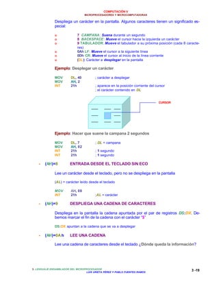 COMPUTACIÓN V
MICROPROCESADORES Y MICROCOMPUTADORAS
3. LENGUAJE ENSAMBLADOR DEL MICROPROCESADOR
LUIS URIETA PÉREZ Y PABLO FUENTES RAMOS
3 -19
Despliega un carácter en la pantalla. Algunos caracteres tienen un significado es-
pecial:
o 7 CAMPANA: Suena durante un segundo
o 8 BACKSPACE: Mueve el cursor hacia la izquierda un carácter
o 9 TABULADOR: Mueve el tabulador a su próxima posición (cada 8 caracte-
res)
o 0Ah LF: Mueve el cursor a la siguiente línea
o 0Dh CR: Mueve el cursor al inicio de la línea corriente
o (DL): Carácter a desplegar en la pantalla
Ejemplo: Desplegar un carácter
MOV DL, 40 ; carácter a desplegar
MOV AH, 2
INT 21h ; aparece en la posición corriente del cursor
; el carácter contenido en DL
Ejemplo: Hacer que suene la campana 2 segundos
MOV DL, 7 ; DL = campana
MOV AH, 02
INT 21h ; 1 segundo
INT 21h ; 1 segundo
•• (AH)=8 ENTRADA DESDE EL TECLADO SIN ECO
Lee un carácter desde el teclado, pero no se despliega en la pantalla
(AL) = carácter leído desde el teclado
MOV AH, 08
INT 21h ;AL = carácter
•• (AH)=9 DESPLIEGA UNA CADENA DE CARACTERES
Despliega en la pantalla la cadena apuntada por el par de registros DS:DX. De-
bemos marcar el fin de la cadena con el carácter “$”
DS:DX apuntan a la cadena que se va a desplegar
•• (AH)=0A h LEE UNA CADENA
Lee una cadena de caracteres desde el teclado ¿Dónde queda la información?
CURSOR
 