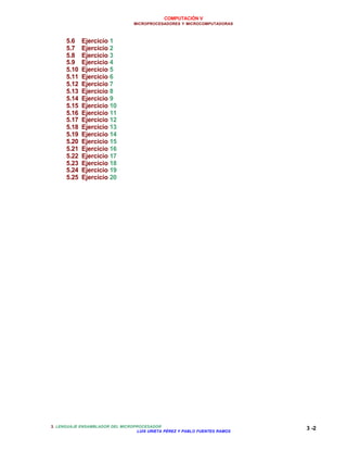 COMPUTACIÓN V
MICROPROCESADORES Y MICROCOMPUTADORAS
3. LENGUAJE ENSAMBLADOR DEL MICROPROCESADOR
LUIS URIETA PÉREZ Y PABLO FUENTES RAMOS
3 -2
5.6 Ejercicio 1
5.7 Ejercicio 2
5.8 Ejercicio 3
5.9 Ejercicio 4
5.10 Ejercicio 5
5.11 Ejercicio 6
5.12 Ejercicio 7
5.13 Ejercicio 8
5.14 Ejercicio 9
5.15 Ejercicio 10
5.16 Ejercicio 11
5.17 Ejercicio 12
5.18 Ejercicio 13
5.19 Ejercicio 14
5.20 Ejercicio 15
5.21 Ejercicio 16
5.22 Ejercicio 17
5.23 Ejercicio 18
5.24 Ejercicio 19
5.25 Ejercicio 20
 