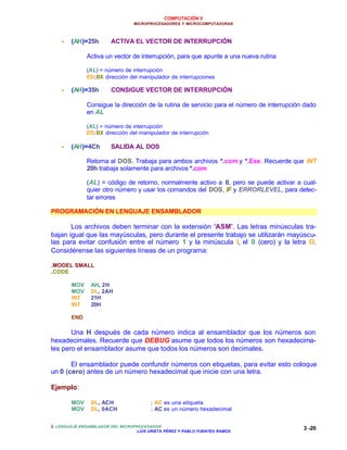 COMPUTACIÓN V
MICROPROCESADORES Y MICROCOMPUTADORAS
3. LENGUAJE ENSAMBLADOR DEL MICROPROCESADOR
LUIS URIETA PÉREZ Y PABLO FUENTES RAMOS
3 -20
•• (AH)=25h ACTIVA EL VECTOR DE INTERRUPCIÓN
Activa un vector de interrupción, para que apunte a una nueva rutina
(AL) = número de interrupción
ES:BX dirección del manipulador de interrupciones
•• (AH)=35h CONSIGUE VECTOR DE INTERRUPCIÓN
Consigue la dirección de la rutina de servicio para el número de interrupción dado
en AL
(AL) = número de interrupción
ES:BX dirección del manipulador de interrupción
•• (AH)=4Ch SALIDA AL DOS
Retorna al DOS. Trabaja para ambos archivos *.com y *.Exe. Recuerde que INT
20h trabaja solamente para archivos *.com
(AL) = código de retorno, normalmente activo a 0, pero se puede activar a cual-
quier otro número y usar los comandos del DOS, IF y ERRORLEVEL, para detec-
tar errores
PROGRAMACIÓN EN LENGUAJE ENSAMBLADOR
Los archivos deben terminar con la extensión “ASM”. Las letras minúsculas tra-
bajan igual que las mayúsculas, pero durante el presente trabajo se utilizarán mayúscu-
las para evitar confusión entre el número 1 y la minúscula l, el 0 (cero) y la letra O.
Considérense las siguientes líneas de un programa:
.MODEL SMALL
.CODE
MOV AH, 2H
MOV DL, 2AH
INT 21H
INT 20H
END
Una H después de cada número indica al ensamblador que los números son
hexadecimales. Recuerde que DEBUG asume que todos los números son hexadecima-
les pero el ensamblador asume que todos los números son decimales.
El ensamblador puede confundir números con etiquetas, para evitar esto coloque
un 0 (cero) antes de un número hexadecimal que inicie con una letra.
Ejemplo:
MOV DL, ACH ; AC es una etiqueta
MOV DL, 0ACH ; AC es un número hexadecimal
 