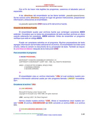 COMPUTACIÓN V
MICROPROCESADORES Y MICROCOMPUTADORAS
3. LENGUAJE ENSAMBLADOR DEL MICROPROCESADOR
LUIS URIETA PÉREZ Y PABLO FUENTES RAMOS
3 -21
Con el fin de hacer más legibles los programas, usaremos el tabulador para el
espaciado.
A las directivas del ensamblador se les llama también pseudo-operaciones.
Se les conoce como directivas porque en lugar de generar instrucciones, proporcionan
información y direcciones al ensamblador.
La pseudo-operación END marca el fin del archivo fuente.
Creación de Archivos Fuente
El ensamblador puede usar archivos fuente que contengan caracteres ASCII
estándar. Considere que no todos los procesadores de texto escriben archivos en disco
usando solamente los caracteres ASCII estándar. Antes de ensamblar un programa
verifique que esté en código ASCII.
Puede ver caracteres extraños en el programa. Muchos procesadores de texto
agregan información de formateo adicional en el archivo. El ensamblador los trata como
errores. Utilice la versión no documento de su procesador de texto. También se requie-
re una línea en blanco después de la instrucción END
Para ensamblar el programa:
A>MASM PROGRAMA;
MICROSOFT ® MACRO ASSEMBLER VERSION 5.10
COPYRIGHT © MICROSOFT CORP 1981, 1988. ALL RIGHTS RESERVED
49822 + 219323 BYTES SYMBOL SPACE FREE
0 WARNING ERRORS
0 SEVERE ERRORS
A>
El ensamblador crea un archivo intermedio *.OBJ el cual contiene nuestro pro-
grama e información adicional usada por otro programa llamado LINKER <encadena-
dor>.
Encadenar al archivo *.OBJ
A>LINK ARCHIVO;
Microsoft ® Overlay Linker Version 3.64
copyright © microsoft corp 1983-1988. All rights reserved
LINK : warning L4021: No Stack Segment
Hemos creado nuestro archivo *.EXE. Ahora sí necesitamos crear nuestra ver-
sión *.COM. El archivo EXE2BIN.EXE del DOS convierte un archivo EXE a un archivo
BIN.
A>EXE2BIN ARCHIVO ARCHIVO.COM
A>
 