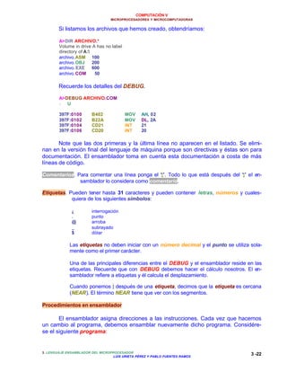 COMPUTACIÓN V
MICROPROCESADORES Y MICROCOMPUTADORAS
3. LENGUAJE ENSAMBLADOR DEL MICROPROCESADOR
LUIS URIETA PÉREZ Y PABLO FUENTES RAMOS
3 -22
Si listamos los archivos que hemos creado, obtendríamos:
A>DIR ARCHIVO.*
Volume in drive A has no label
directory of A:
archivo.ASM 100
archivo.OBJ 200
archivo.EXE 600
archivo.COM 50
Recuerde los detalles del DEBUG.
A>DEBUG ARCHIVO.COM
- U
397F:0100 B402 MOV AH, 02
397F:0102 B22A MOV DL, 2A
397F:0104 CD21 INT 21
397F:0106 CD20 INT 20
Note que las dos primeras y la última línea no aparecen en el listado. Se elimi-
nan en la versión final del lenguaje de máquina porque son directivas y éstas son para
documentación. El ensamblador toma en cuenta esta documentación a costa de más
líneas de código.
Comentarios. Para comentar una línea ponga el “;”. Todo lo que está después del “;” el en-
samblador lo considera como comentario.
Etiquetas. Pueden tener hasta 31 caracteres y pueden contener letras, números y cuales-
quiera de los siguientes símbolos:
¿ interrogación
. punto
@ arroba
_ subrayado
$ dólar
Las etiquetas no deben iniciar con un número decimal y el punto se utiliza sola-
mente como el primer carácter.
Una de las principales diferencias entre el DEBUG y el ensamblador reside en las
etiquetas. Recuerde que con DEBUG debemos hacer el cálculo nosotros. El en-
samblador refiere a etiquetas y él calcula el desplazamiento.
Cuando ponemos : después de una etiqueta, decimos que la etiqueta es cercana
(NEAR). El término NEAR tiene que ver con los segmentos.
Procedimientos en ensamblador
El ensamblador asigna direcciones a las instrucciones. Cada vez que hacemos
un cambio al programa, debemos ensamblar nuevamente dicho programa. Considére-
se el siguiente programa:
 