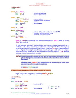 COMPUTACIÓN V
MICROPROCESADORES Y MICROCOMPUTADORAS
3. LENGUAJE ENSAMBLADOR DEL MICROPROCESADOR
LUIS URIETA PÉREZ Y PABLO FUENTES RAMOS
3 -23
.MODEL SMALL
.CODE
PRINT _A_J PROC
MOV DL, “A” ; inicia con el carácter A
MOV CX, 10 ; imprime 10 caracteres
PRINT _LOOP:
CALL WRITE _CHAR ; imprime carácter
INC DL ; siguiente carácter del alfabeto
LOOP PRINT _LOOP ; continua
MOV AH, ACh ; retorna al DOS
INT 21h
PRINT _A_J ENDP
WRITE _CHAR PROC
MOV AH, 02 ; activa el código de la función para sacar CHAR
INT 21h ; imprime el carácter que está en DL
RET : retorna de este procedimiento
WRITE _CHAR ENDP
END PRINT _A_J
PROC y ENDP son directivas para definir procedimientos. PROC define el inicio y
ENDP define el final.
En este ejemplo, tenemos 2 procedimientos; por lo tanto, necesitamos indicarle al en-
samblador cuál debe usar como el procedimiento principal (donde debe el microproce-
sador iniciar la ejecución de nuestro programa) La directiva END indica al ensamblador
cual es el procedimiento principal. El procedimiento principal puede estar en cualquier
lugar del programa. Sin embargo como estamos tratando con archivos *.COM, debemos
colocar primero el procedimiento principal.
NOTA: Si encuentras algún mensaje de error que no reconozcas, verifica que hayas di-
gitado el programa adecuadamente. Si aún falla, consulta el manual del en-
samblador
Después, usa el DEBUG para desensamblar el programa y ver cómo el en-
samblador pone los procedimientos juntos.
C> DEBUG PRINT:A_J.COM
Procedimiento para exhibir números decimales en el monitor
Digita el siguiente programa y nómbralo VIDEO_IO.ASM.
.MODEL SMALL
.CODE
TEST_WRITE_HEX PROC
MOV DL, 3Fh ; prueba con 3Fh
CALL WRITE_HEX
INT 20h MOV AH, 4Ch
TEST_WRITE_HEX ENDP ; retorna al DOS INT 21h
 