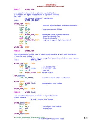 COMPUTACIÓN V
MICROPROCESADORES Y MICROCOMPUTADORAS
3. LENGUAJE ENSAMBLADOR DEL MICROPROCESADOR
LUIS URIETA PÉREZ Y PABLO FUENTES RAMOS
3 -24
PUBLIC WRITE_HEX
;este procedimiento convierte el byte en el registro DL a hex
;y escribe los dos dígitos hexadecimales en la posición corriente
;del cursor
; DL byte a ser convertido a hexadecimal
;usa a: WRITE_HEX_DIGIT
WRITE_HEX PROC
PUSH CX ; almacena registros usados en este procedimiento
PUSH DX
MOV DH, DL ; hacemos una copia del byte
MOV CX, 4
SHR DL, CX
CALL WRITE_HEX_DIGIT ;despliega el primer dígito hexadecimal
MOV DL, DH ; vamos con el nibble bajo
AND DL, 0Fh ; elimina el nibble alto
CALL WRITE_HEX_DIGIT ; despliega al segundo dígito hexadecimal
POP DX
POP CX
RET
WRITE_HEX ENDP
PUBLIC WRITE_HEX
;este procedimiento convierte los 4 bit menos significativos de DL a un dígito hexadecimal
;y lo escribe en la pantalla
; DL los 4 bits menos significativos contienen el número a ser impreso
;usa a: WRITE_CHAR
WRITE_HEX_DIGIT PROC
PUSH DX
CPM DL, 10 ; ¿es el nibble <10?
JAE HEX,_LETTER ; no convierte a letra
ADD DL, “0” ; suma 30
JMP SHORT WRITE_DIGIT ;escribe carácter
HEX_LETTER:
ADD DL, “A”-10 ;suma 37, convierte a letra hexadecimal
WRITE_DIGIT:
CALL WRITE_CHAR ;despliega letra en la pantalla
POP DX
RET
WRITE_HEX_DIGIT ENDP
PUBLIC WRITE_CHAR
;este procedimiento imprime un carácter en la pantalla usando
;función del DOS
; DL byte a imprimir en la pantalla
WRITE_CHAR PROC
PUSH AX
MOV AH, 2 ; función para sacar carácter
INT 21h ; saca carácter
POP AX
RET
WRITE_CHAR ENDP
 