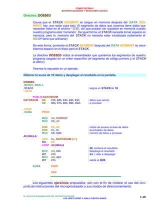 COMPUTACIÓN V
MICROPROCESADORES Y MICROCOMPUTADORAS
3. LENGUAJE ENSAMBLADOR DEL MICROPROCESADOR
LUIS URIETA PÉREZ Y PABLO FUENTES RAMOS
3 -26
Directiva: .DOSSEG
Causa que el STACK SEGMENT se cargue en memoria después del DATA SEG-
MENT; hay una razón para esto. El segmento de datos que creamos tiene datos que
necesitan estar en el archivo *.EXE, así que puedan ser copiados en memoria cuando
nuestro programa está “corriendo”. De igual forma, el STACK necesita tomar espacio en
memoria, pero la memoria del STACK no necesita estar inicializada (solamente el
SS:SP tiene que activarse)
De esta forma, poniendo el STACK SEGMENT después del DATA SEGMENT no nece-
sitamos espacio en el disco para el STACK.
La directiva DOSSEG indica al ensamblador que queremos los segmentos de nuestro
programa cargado en un orden específico (el segmento de código primero y el STACK
al último)
Veamos lo expuesto en un ejemplo:
Obtener la suma de 10 datos y desplegar el resultado en la pantalla.
DOSSEG
.MODEL SMALL
.STACK ; asigna un STACK de 1K
. DATA
PUBLIC DATOSSUM
DATOSSUM DB 01h, 02h, 03h, 04h, 05h ; datos que vamos
DB 06h, 07h, 08h, 09h, OAh ; a procesar
.CODE
.SUMA PROC
MOV AX, DGROUP
MOV DS, AX
XOR BX, BX ; índice de acceso al área de datos
XOR DL, DL ; acumulador de datos
MOV CX, OAh ; número de datos a procesar
ACUMULA:
ADD DL, DATOSSUM [BX]
INC BX
LOOP ACUMULA
; DL contiene el resultado
MOV AH, 02h ; despliega el resultado
INT 21h ; AL = dato a desplegar
MOV AH, 4Ch ;
INT 21h ; salida al DOS
SUMA ENDP
END
Los siguientes ejercicios propuestos, son con el fin de mostrar el uso del con-
junto de instrucciones del microprocesador y sus modos de direccionamiento.
 
