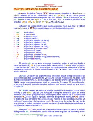 COMPUTACIÓN V
MICROPROCESADORES Y MICROCOMPUTADORAS
3. LENGUAJE ENSAMBLADOR DEL MICROPROCESADOR
LUIS URIETA PÉREZ Y PABLO FUENTES RAMOS
3 -3
REGISTROS INTERNOS DEL MICROPROCESADOR
La Unidad Central de Proceso (CPU, por sus siglas en inglés) tiene 14 registros in-
ternos cada uno de 16 bits. Los primeros cuatro, AX, BX, CX y DX, son de uso general
y se pueden usar también como registros de 8 bits. Es decir, AX se puede dividir en AH
y AL (AH es el byte alto, high, y AL es el byte bajo, low) Lo mismo es aplicable a los
otros tres (BX en BH y BL, CX en CH y CL y DX en DH y DL)
Estos son los únicos registros que pueden usarse de modo dual (en 8 o 16 bits)
Los registros de la CPU son conocidos por sus nombres propios, que son:
•• AX (acumulador)
•• BX (registro base)
•• CX (registro contador)
•• DX (registro de datos)
•• DS (registro del segmento de datos)
•• ES (registro del segmento extra)
•• SS (registro del segmento de pila)
•• CS (registro del segmento de código)
•• BP (registro de apuntadores base)
•• SI (registro índice fuente)
•• DI (registro índice destino)
•• SP (registro del apuntador de pila)
•• IP (registro del apuntador de siguiente instrucción)
•• F (registro de banderas)
El registro AX se usa para almacenar resultados, lectura o escritura desde o
hacia los puertos. El BX sirve como apuntador base o índice. El CX se utiliza en opera-
ciones de iteración, como un contador que automáticamente se incrementa o decre-
menta de acuerdo con el tipo de instrucción usada. El DX se usa como puente para el
acceso de datos.
El DS es un registro de segmento cuya función es actuar como policía donde se
encuentran los datos. Cualquier dato, ya sea una variable inicializada o no, debe estar
dentro de este segmento. La única excepción es cuando tenemos programas del tipo
*.com, ya que en éstos sólo puede existir un segmento. El registro ES tiene el propósi-
to general de permitir operaciones sobre cadenas, pero también puede ser una exten-
sión del DS.
El SS tiene la tarea exclusiva de manejar la posición de memoria donde se en-
cuentra la pila (stack) Esta es una estructura usada para almacenar datos en forma
temporal, tanto de un programa como de las operaciones internas de la computadora
personal (PC, por sus siglas en inglés) En términos de operación interna, la CPU usa es-
te segmento para almacenar las direcciones de retorno de las llamadas a rutinas. El
registro de segmentos más importante es el CS o segmento de código. Es aquí donde
se encuentra el código ejecutable de cada programa, el cual está directamente ligado a
los diferentes modelos de memoria.
El registro BP (base pointer) se usa para manipular la pila sin afectar al registro
de segmentos SS. Es útil cuando se usa interfaz entre lenguajes de alto nivel y el en-
 