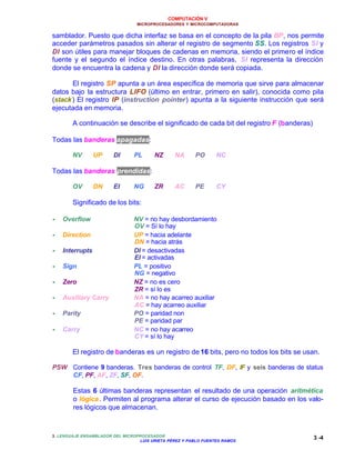 COMPUTACIÓN V
MICROPROCESADORES Y MICROCOMPUTADORAS
3. LENGUAJE ENSAMBLADOR DEL MICROPROCESADOR
LUIS URIETA PÉREZ Y PABLO FUENTES RAMOS
3 -4
samblador. Puesto que dicha interfaz se basa en el concepto de la pila BP, nos permite
acceder parámetros pasados sin alterar el registro de segmento SS. Los registros SI y
DI son útiles para manejar bloques de cadenas en memoria, siendo el primero el índice
fuente y el segundo el índice destino. En otras palabras, SI representa la dirección
donde se encuentra la cadena y DI la dirección donde será copiada.
El registro SP apunta a un área específica de memoria que sirve para almacenar
datos bajo la estructura LIFO (último en entrar, primero en salir), conocida como pila
(stack) El registro IP (instruction pointer) apunta a la siguiente instrucción que será
ejecutada en memoria.
A continuación se describe el significado de cada bit del registro F (banderas)
Todas las banderas apagadas:
NV UP DI PL NZ NA PO NC
Todas las banderas prendidas:
OV DN EI NG ZR AC PE CY
Significado de los bits:
•• Overflow NV = no hay desbordamiento
OV = Sí lo hay
•• Direction UP = hacia adelante
DN = hacia atrás
•• Interrupts DI = desactivadas
EI = activadas
•• Sign PL = positivo
NG = negativo
•• Zero NZ = no es cero
ZR = sí lo es
•• Auxiliary Carry NA = no hay acarreo auxiliar
AC = hay acarreo auxiliar
•• Parity PO = paridad non
PE = paridad par
•• Carry NC = no hay acarreo
CY = sí lo hay
El registro de banderas es un registro de 16 bits, pero no todos los bits se usan.
PSW Contiene 9 banderas. Tres banderas de control TF, DF, IF y seis banderas de status
CF, PF, AF, ZF, SF, OF.
Estas 6 últimas banderas representan el resultado de una operación aritmética
o lógica. Permiten al programa alterar el curso de ejecución basado en los valo-
res lógicos que almacenan.
 