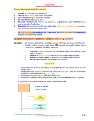 COMPUTACIÓN V
MICROPROCESADORES Y MICROCOMPUTADORAS
3. LENGUAJE ENSAMBLADOR DEL MICROPROCESADOR
LUIS URIETA PÉREZ Y PABLO FUENTES RAMOS
3 -49
Errores de programación frecuentes.
1. Invertir el orden de sus operandos
2. Utilizar las banderas en forma incorrecta
3. Considerar la lógica en forma errónea
4. Confundir direcciones y datos
5. Manejar erróneamente matrices y cadenas. El problema suele encontrarse en
que se exceden los límites
6. Organizar el programa en forma inadecuada. Inicio de contadores, apuntado-
res, no almacenar resultados, etc.
La mejor manera de acelerar los programas del microprocesador consiste en
reducir el número de saltos.
Ejemplos de solución de problemas utilizando software y hardware.
Ejemplo 1. Se tiene un convertidor analógico/digital (A/D) y se desea leer la infor-
mación cada segundo hasta tener 100 valores, los cuales deben alma-
cenarse en una tabla de datos. Además,
•• Calcular el valor promedio de los valores leídos e indicarlo en un ex-
hibidor numérico.
•• Obtener el valor mínimo y desplegarlo en un exhibidor numérico.
•• Adquirir el valor máximo y presentarlo en un exhibidor numérico.
•• Iniciar nuevamente el ciclo después de una hora.
SOLUCIÓN
•• Se necesita una memoria de acceso aleatorio (RAM) para los valores leídos del con-
vertidor A/D.
•• Se requieren tres puertos paralelos de entrada/salida (E/S) para los exhibidores
numéricos correspondientes a VMÁX, VMÍN y VPROM.
•• Se necesita un puerto de E/S para el convertidor A/D.
•• Se requiere una memoria de programable de sólo lectura (PROM) para el programa.
El diagrama a bloques de la siguiente figura, muestra la solución:
µµP 8088
AB DB
RAM
1 Kx8
100 VALORES
PROM
1 Kx8
PROGRAMA
AB = Bus de Dirección
DB = Bus de Datos
 
