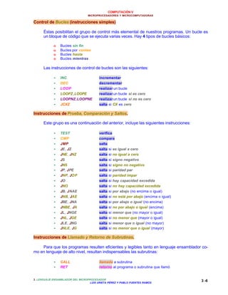 COMPUTACIÓN V
MICROPROCESADORES Y MICROCOMPUTADORAS
3. LENGUAJE ENSAMBLADOR DEL MICROPROCESADOR
LUIS URIETA PÉREZ Y PABLO FUENTES RAMOS
3 -6
Control de Bucles (instrucciones simples)
Éstas posibilitan el grupo de control más elemental de nuestros programas. Un bucle es
un bloque de código que se ejecuta varias veces. Hay 4 tipos de bucles básicos:
o Bucles sin fin
o Bucles por conteo
o Bucles hasta
o Bucles mientras
Las instrucciones de control de bucles son las siguientes:
•• INC incrementar
•• DEC decrementar
•• LOOP realizar un bucle
•• LOOPZ,LOOPE realizar un bucle si es cero
•• LOOPNZ,LOOPNE realizar un bucle si no es cero
•• JCXZ salta si CX es cero
Instrucciones de Prueba, Comparación y Saltos.
Este grupo es una continuación del anterior, incluye las siguientes instrucciones:
•• TEST verifica
•• CMP compara
•• JMP salta
•• JE, JZ salta si es igual a cero
•• JNE, JNZ salta si no igual a cero
•• JS salta si signo negativo
•• JNS salta si signo no negativo
•• JP, JPE salta si paridad par
•• JNP, JOP salta si paridad impar
•• JO salta si hay capacidad excedida
•• JNO salta si no hay capacidad excedida
•• JB, JNAE salta si por abajo (no encima o igual)
•• JNB, JAE salta si no está por abajo (encima o igual)
•• JBE, JNA salta si por abajo o igual (no encima)
•• JNBE, JA salta si no por abajo o igual (encima)
•• JL, JNGE salta si menor que (no mayor o igual)
•• JNL, JGE salta si no menor que (mayor o igual)
•• JLE, JNG salta si menor que o igual (no mayor)
•• JNLE, JG salta si no menor que o igual (mayor)
Instrucciones de Llamado y Retorno de Subrutinas.
Para que los programas resulten eficientes y legibles tanto en lenguaje ensamblador co-
mo en lenguaje de alto nivel, resultan indispensables las subrutinas:
•• CALL llamada a subrutina
•• RET retorno al programa o subrutina que llamó
 