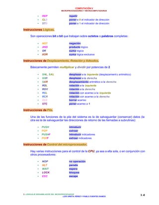 COMPUTACIÓN V
MICROPROCESADORES Y MICROCOMPUTADORAS
3. LENGUAJE ENSAMBLADOR DEL MICROPROCESADOR
LUIS URIETA PÉREZ Y PABLO FUENTES RAMOS
3 -8
•• REP repetir
•• CLD poner a 0 el indicador de dirección
•• STD poner a 1 el indicador de dirección
Instrucciones Lógicas.
Son operaciones bit a bit que trabajan sobre octetos o palabras completas:
•• NOT negación
•• AND producto lógico
•• OR suma lógica
•• XOR suma lógica exclusiva
Instrucciones de Desplazamiento, Rotación y Adeudos.
Básicamente permiten multiplicar y dividir por potencias de 2
•• SHL, SAL desplazar a la izquierda (desplazamient o aritmético)
•• SHR desplazar a la derecha
•• SAR desplazamiento aritmético a la derecha
•• ROL rotación a la izquierda
•• ROR rotación a la derecha
•• RCL rotación con acarreo a la izquierda
•• RCR rotación con acarreo a la derecha
•• CLC borrar acarreo
•• STC poner acarreo a 1
Instrucciones de Pila.
Una de las funciones de la pila del sistema es la de salvaguardar (conservar) datos (la
otra es la de salvaguardar las direcciones de retorno de las llamadas a subrutinas):
•• PUSH introducir
•• POP extraer
•• PUSHF introducir indicadores
•• POPF extraer indicadores
Instrucciones de Control del microprocesador.
Hay varias instrucciones para el control de la CPU, ya sea a ella sola, o en conjunción con
otros procesadores:
•• NOP no operación
•• HLT parada
•• WAIT espera
•• LOCK bloquea
•• ESC escape
 