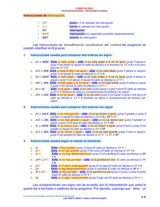 COMPUTACIÓN V
MICROPROCESADORES Y MICROCOMPUTADORAS
3. LENGUAJE ENSAMBLADOR DEL MICROPROCESADOR
LUIS URIETA PÉREZ Y PABLO FUENTES RAMOS
3 -9
Instrucciones de Interrupción.
•• STI poner a 1 el indicador de interrupción
•• CLI borrar el indicador de interrupción
•• INT interrupción
•• INTO interrupción por capacidad excedida (desbordamiento)
•• IRET retorno de interrupción
Las instrucciones de transferencia condicional del control del programa se
pueden clasificar en 3 grupos:
1. Instrucciones usadas para comparar dos enteros sin signo:
a. JA o JNBE. Salta si está arriba o salta si no está abajo o si no es igual (jump if above o
jump if not below or equal) El salto se efectúa si la bandera ce CF = 0 o si la ban-
dera de ZF = 0
b. JAE o JNB. Salta si está arriba o es igual o salta si no está abajo (jump if above or equal o
jump if not below) El salto se efectúa si CF = 0.
c. JB o JNAE. Salta si está abajo o salta si no está arriba o si no es igual (jump if below or
equal o jump if not above or equal) El salto se efectúa si CF = 1.
d. JBE o JNA. Salta si está abajo o si es igual o salta si no está arriba (jump if below or equal
o jump if not above) El salto se efectúa si CF = 1.
e. JE o JZ. Salta si es igual o salta si es cero (jump equal o jump if zero) El salto se efectúa
si ZF = 1 (también se aplica a comparaciones de enteros con signo)
f. JNE o JNZ. Salta si no es igual o salta si no es cero (jump if not equal o jump if not zero) El
salto se efectúa si ZF = 0 (también se aplica a comparaciones de enteros con
signo)
2. Instrucciones usadas para comparar dos enteros con signo:
a. JG o JNLE. Salta si es más grande o salta si no es menor o igual (jump if greater o jump if
not less or equal) El salto se efectúa si ZF = 0 o OF = SF.
b. JGE o JNL. Salta si es más grande o igual o salta si no es menor que (jump if greater or
equal o jump if not less) El salto se efectúa si SF = OF.
c. JL o JNGE. Salta si es menor que o salta si no es mayor o igual (jump if less o jump if not
greater or equal) El salto se efectúa si SF = OF.
d. JLE o JNG. Salta si es menor o igual o salta si no es más grande (jump if less or equal o
jump if not greater) El salto se efectúa si ZF = 1 o SF = OF.
3. Instrucciones usadas según el estado de banderas:
a. JC Salta si hay acarreo (jump if carry) El salto se efectúa si CF = 1.
b. JNC Salta si no hay acarreo (jump if not carry) El salto se efectúa si CF = 0.
c. JNO Salta si no hay desbordamiento (jump if not overflow) El salto se efectúa si OF
= 0.
d. JNP o JPO Salta si no hay paridad o salta si la paridad en non. El salto se efectúa si PF
= 0.
e. JNS Salta si el signo está apagado (jump if not sign) El salto se efectúa si SF = 0.
f. JO Salta si hay desbordamiento (jump if overflow) El salto se efectúa si OF = 1.
g. JP o JPE Salta si hay paridad o salta si la paridad es par (jump if parity o jump if parity
even) El salto se efectúa si PF = 1.
h. JS Salta si el signo está prendido (jump if sign set) El salto se efectúa si SF = 1.
Las comparaciones con signo van de acuerdo con la interpretación que usted le
quiera dar a los bytes o palabras de su programa. Por ejemplo, suponga que tiene un
 