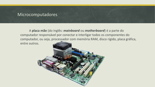 Microcomputadores
A placa mãe (do inglês: mainboard ou motherboard) é a parte do
computador responsável por conectar e interligar todos os componentes do
computador, ou seja, processador com memória RAM, disco rígido, placa gráfica,
entre outros.
 