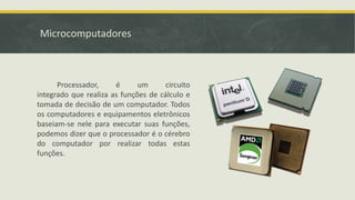 Microcomputadores
Processador, é um circuito
integrado que realiza as funções de cálculo e
tomada de decisão de um computador. Todos
os computadores e equipamentos eletrônicos
baseiam-se nele para executar suas funções,
podemos dizer que o processador é o cérebro
do computador por realizar todas estas
funções.
 