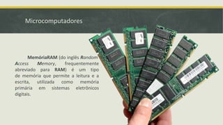 Microcomputadores
MemóriaRAM (do inglês Random
Access Memory, frequentemente
abreviado para RAM) é um tipo
de memória que permite a leitura e a
escrita, utilizada como memória
primária em sistemas eletrônicos
digitais.
 
