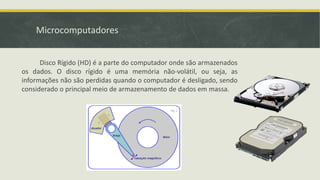 Microcomputadores
Disco Rígido (HD) é a parte do computador onde são armazenados
os dados. O disco rígido é uma memória não-volátil, ou seja, as
informações não são perdidas quando o computador é desligado, sendo
considerado o principal meio de armazenamento de dados em massa.
 