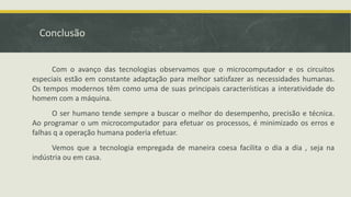 Conclusão
Com o avanço das tecnologias observamos que o microcomputador e os circuitos
especiais estão em constante adaptação para melhor satisfazer as necessidades humanas.
Os tempos modernos têm como uma de suas principais características a interatividade do
homem com a máquina.
O ser humano tende sempre a buscar o melhor do desempenho, precisão e técnica.
Ao programar o um microcomputador para efetuar os processos, é minimizado os erros e
falhas q a operação humana poderia efetuar.
Vemos que a tecnologia empregada de maneira coesa facilita o dia a dia , seja na
indústria ou em casa.
 