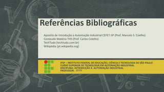 Referências Bibliográficas
IFSP – INSTITUTO FEDERAL DE EDUCAÇÃO, CIÊNCIA E TECNOLOGIA DE SÃO PAULO
CURSO SUPERIOR DE TECNOLOGIA EM AUTOMAÇÃO INDUSTRIAL
DISCIPLINA: INTRODUÇÃO A AUTOMAÇÃO INDUSTRIAL
PROFESSOR: ?????
Apostila de Introdução a Automação Industrial CEFET-SP (Prof. Marcelo S. Coelho)
Conteudo Matéria THS (Prof. Carlos Coletto)
TechTudo (techtudo.com.br)
Wikipédia (pt.wikipedia.org)
 