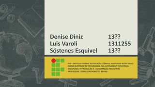 Denise Diniz 13??
Luis Varoli 1311255
Sóstenes Esquivel 13??
IFSP – INSTITUTO FEDERAL DE EDUCAÇÃO, CIÊNCIA E TECNOLOGIA DE SÃO PAULO
CURSO SUPERIOR DE TECNOLOGIA EM AUTOMAÇÃO INDUSTRIAL
DISCIPLINA: INTRODUÇÃO A AUTOMAÇÃO INDUSTRIAL
PROFESSOR: EDMILSON ROBERTO BRAGA
 