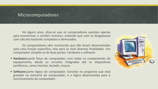 Microcomputadores
Há alguns anos, dizia-se que os computadores existiam apenas
para economizar o cérebro humano, evitando que este se desgastasse
com cálculos bastante complexos e demorados.
Os computadores vêm mostrando que não foram desenvolvidos
para uma função específica, mas para as mais diversas finalidades. Um
computador compõe-se de duas partes: hardware e software.
 Hardware:parte física do computador, com todos os componentes do
equipamento, desde os circuitos integrados até os dispositivos
periféricos, como monitor, teclado, mouse.
 Software:parte lógica do computador. Consiste no programa que está
gravado na memória do computador; é a lógica desenvolvida para o
funcionamento do computador.
 