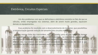 Eletrônica, Circuitos Especiais
Um dos problemas com que se defrontava a eletrônica consistia no fato de que as
válvulas, então empregadas nos sistemas, além de serem muito grandes, aqueciam
demais os equipamentos.
Esse problema foi resolvido com o desenvolvimento do transistor, que possibilitou
a miniaturização (grande redução de tamanho) dos circuitos eletrônicos.
Na mesma linha dos transistores, que são usados para acionar cargas de baixa e
média potência, foram desenvolvidos outros dispositivos, ou seja, outros componentes
eletrônicos, para acionamento de cargas que exijam maior potência. Esses componentes
diferem dos transistores por terem maior capacidade de dissipação de calor e por
permitirem acionar cargas que operam em corrente alternada.
 