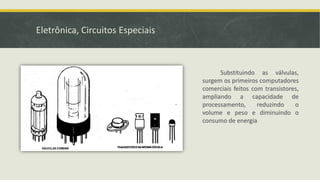 Eletrônica, Circuitos Especiais
Substituindo as válvulas,
surgem os primeiros computadores
comerciais feitos com transistores,
ampliando a capacidade de
processamento, reduzindo o
volume e peso e diminuindo o
consumo de energia
 