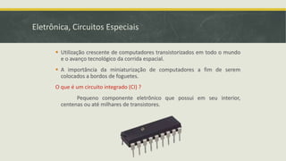 Eletrônica, Circuitos Especiais
 Utilização crescente de computadores transistorizados em todo o mundo
e o avanço tecnológico da corrida espacial.
 A importância da miniaturização de computadores a fim de serem
colocados a bordos de foguetes.
O que é um circuito integrado (CI) ?
Pequeno componente eletrônico que possui em seu interior,
centenas ou até milhares de transistores.
 