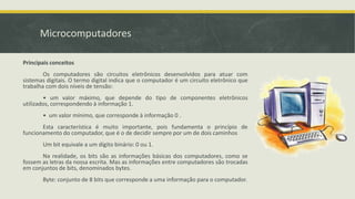 Microcomputadores
Principais conceitos
Os computadores são circuitos eletrônicos desenvolvidos para atuar com
sistemas digitais. O termo digital indica que o computador é um circuito eletrônico que
trabalha com dois níveis de tensão:
• um valor máximo, que depende do tipo de componentes eletrônicos
utilizados, correspondendo à informação 1.
• um valor mínimo, que corresponde à informação 0 .
Esta característica é muito importante, pois fundamenta o princípio de
funcionamento do computador, que é o de decidir sempre por um de dois caminhos
Um bit equivale a um dígito binário: 0 ou 1.
Na realidade, os bits são as informações básicas dos computadores, como se
fossem as letras da nossa escrita. Mas as informações entre computadores são trocadas
em conjuntos de bits, denominados bytes.
Byte: conjunto de 8 bits que corresponde a uma informação para o computador.
 